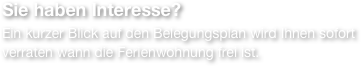 Sie haben Interesse?
Ein kurzer Blick auf den Belegungsplan wird Ihnen sofort verraten wann die Ferienwohnung frei ist.